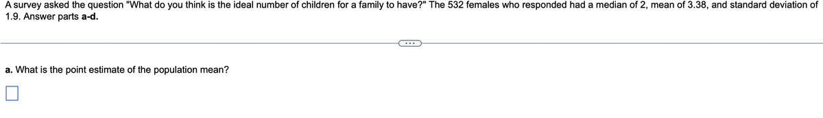 A survey asked the question "What do you think is the ideal number of children for a family to have?" The 532 females who responded had a median of 2, mean of 3.38, and standard deviation of
1.9. Answer parts a-d.
a. What is the point estimate of the population mean?