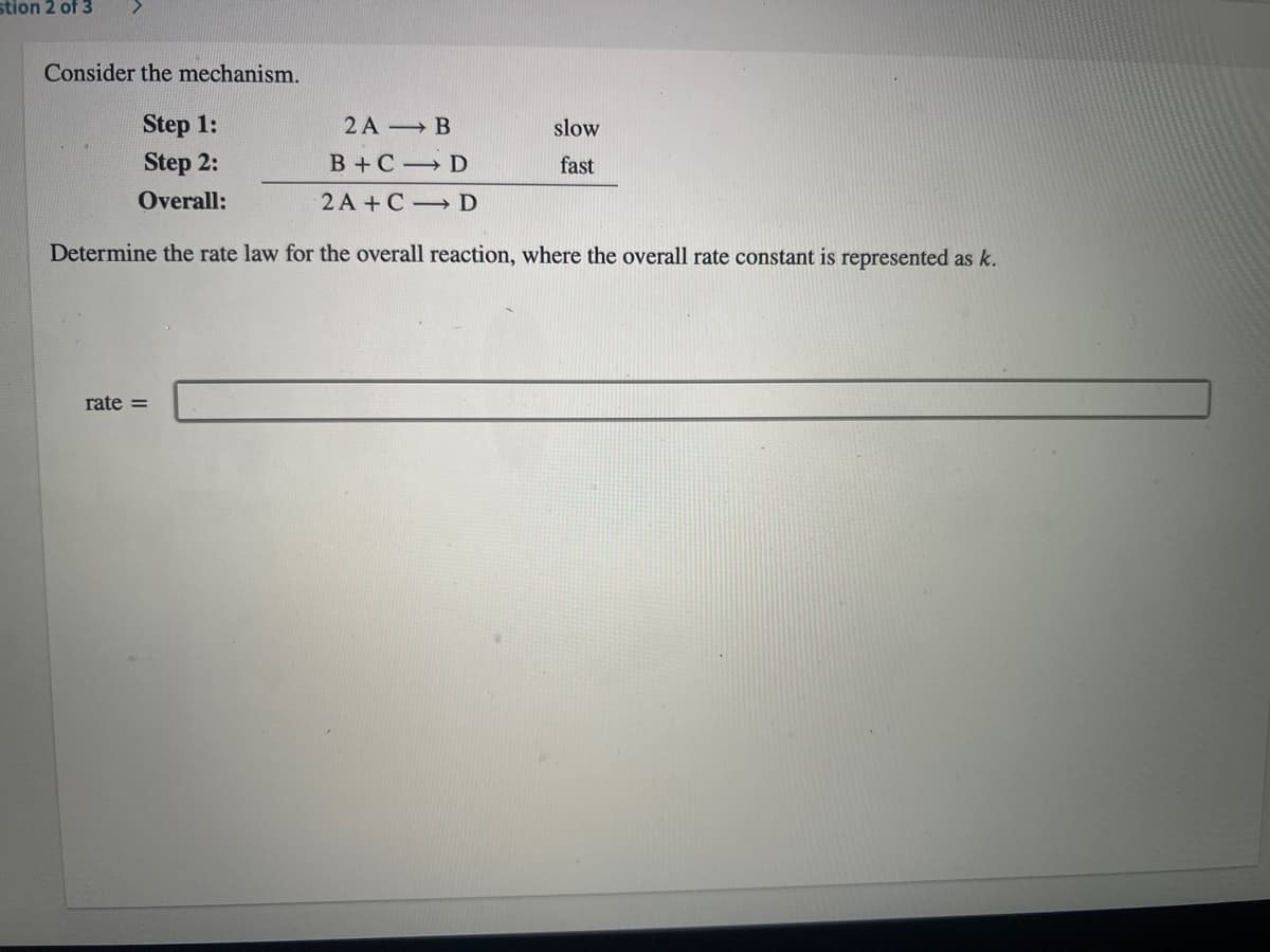 stion 2 of 3
Consider the mechanism.
Step 1:
Step 2:
2A B
slow
B +C D
fast
Overall:
2A +C D
Determine the rate law for the overall reaction, where the overall rate constant is represented as k.
rate =
