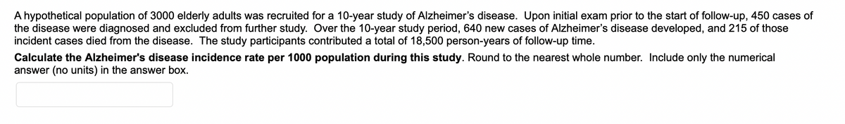 A hypothetical population of 3000 elderly adults was recruited for a 10-year study of Alzheimer's disease. Upon initial exam prior to the start of follow-up, 450 cases of
the disease were diagnosed and excluded from further study. Over the 10-year study period, 640 new cases of Alzheimer's disease developed, and 215 of those
incident cases died from the disease. The study participants contributed a total of 18,500 person-years of follow-up time.
Calculate the Alzheimer's disease incidence rate per 1000 population during this study. Round to the nearest whole number. Include only the numerical
answer (no units) in the answer box.