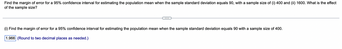 Find the margin of error for a 95% confidence interval for estimating the population mean when the sample standard deviation equals 90, with a sample size of (i) 400 and (ii) 1600. What is the effect
of the sample size?
(i) Find the margin of error for a 95% confidence interval for estimating the population mean when the sample standard deviation equals 90 with a sample size of 400.
1.966 (Round to two decimal places as needed.)