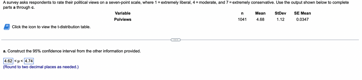 A survey asks respondents to rate their political views on a seven-point scale, where 1 = extremely liberal, 4 = moderate, and 7 = extremely conservative. Use the output shown below to complete
parts a through c.
Click the icon to view the t-distribution table.
Variable
Polviews
a. Construct the 95% confidence interval from the other information provided.
4.62 <u< 4.74
(Round to two decimal places as needed.)
n
1041
Mean
4.68
StDev
1.12
SE Mean
0.0347