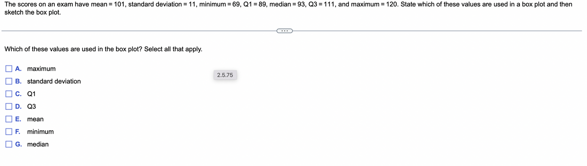 The scores on an exam have mean = 101, standard deviation = 11, minimum = 69, Q1 = 89, median = 93, Q3 = 111, and maximum = 120. State which of these values are used in a box plot and then
sketch the box plot.
Which of these values are used in the box plot? Select all that apply.
A. maximum
B. standard deviation
C. Q1
D. Q3
E. mean
F. minimum
G. median
2.5.75