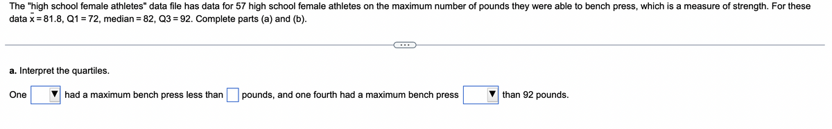 The "high school female athletes" data file has data for 57 high school female athletes on the maximum number of pounds they were able to bench press, which is a measure of strength. For these
data x = 81.8, Q1 = 72, median = 82, Q3=92. Complete parts (a) and (b).
a. Interpret the quartiles.
One
had a maximum bench press less than
pounds, and one fourth had a maximum bench press
than 92 pounds.