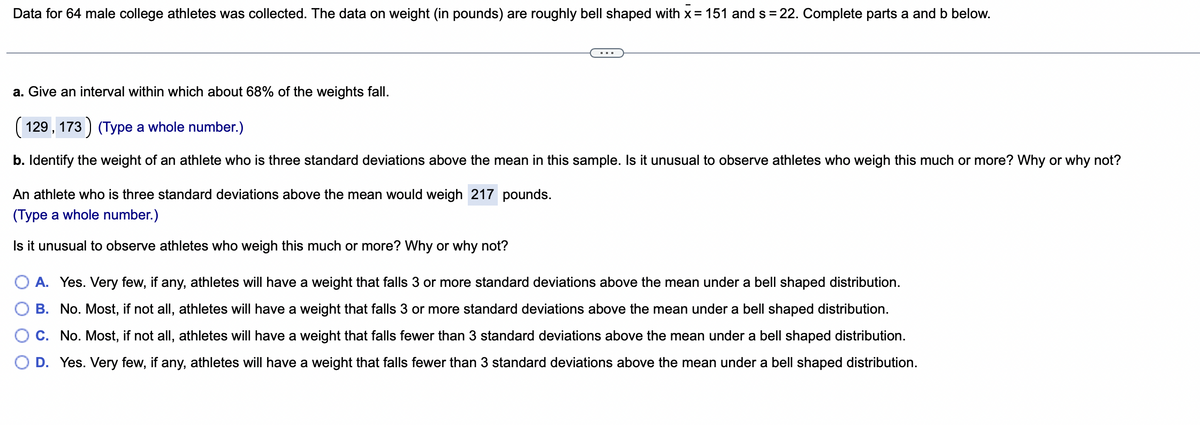 Data for 64 male college athletes was collected. The data on weight (in pounds) are roughly bell shaped with x = 151 and s= 22. Complete parts a and b below.
a. Give an interval within which about 68% of the weights fall.
(129, 173) (Type a whole number.)
b. Identify the weight of an athlete who is three standard deviations above the mean in this sample. Is it unusual to observe athletes who weigh this much or more? Why or why not?
An athlete who is three standard deviations above the mean would weigh 217 pounds.
(Type a whole number.)
Is it unusual to observe athletes who weigh this much or more? Why or why not?
A. Yes. Very few, if any, athletes will have a weight that falls 3 or more standard deviations above the mean under a bell shaped distribution.
B. No. Most, if not all, athletes will have a weight that falls 3 or more standard deviations above the mean under a bell shaped distribution.
C. No. Most, if not all, athletes will have a weight that falls fewer than 3 standard deviations above the mean under a bell shaped distribution.
D. Yes. Very few, if any, athletes will have a weight that falls fewer than 3 standard deviations above the mean under a bell shaped distribution.