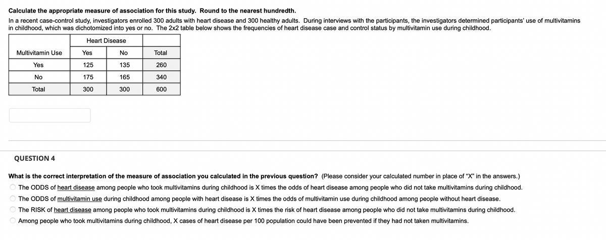 **Calculate the appropriate measure of association for this study. Round to the nearest hundredth.**

In a recent case-control study, investigators enrolled 300 adults with heart disease and 300 healthy adults. During interviews with the participants, the investigators determined participants’ use of multivitamins in childhood, which was dichotomized into yes or no. The 2x2 table below shows the frequencies of heart disease case and control status by multivitamin use during childhood.

| Multivitamin Use | Heart Disease Yes | Heart Disease No | Total |
|-------------------|-------------------|-----------------|-------|
| Yes               | 125               | 135             | 260   |
| No                | 175               | 165             | 340   |
| Total             | 300               | 300             | 600   |

**Question 4**

What is the correct interpretation of the measure of association you calculated in the previous question? (Please consider your calculated number in place of “X” in the answers.)

- The ODDS of heart disease among people who took multivitamins during childhood is X times the odds of heart disease among people who did not take multivitamins during childhood.
- The ODDS of multivitamin use during childhood among people with heart disease is X times the odds of multivitamin use during childhood among people without heart disease.
- The RISK of heart disease among people who took multivitamins during childhood is X times the risk of heart disease among people who did not take multivitamins during childhood.
- Among people who took multivitamins during childhood, X cases of heart disease per 100 population could have been prevented if they had not taken multivitamins.