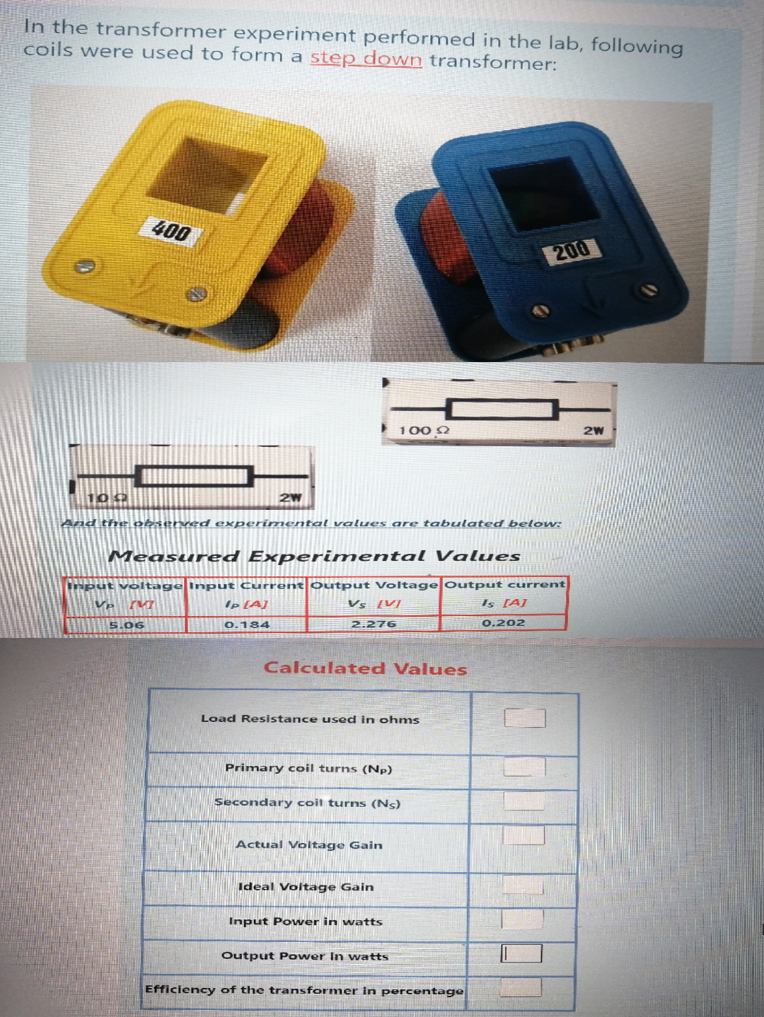 In the transformer experiment performed in the lab, following
coils were used to form a step down transformer:
400
200
100 Q
2W
100
And the observed experimental values are tabulated below:
Measured Experimental Values
Input voltage Input Current Output Voltage Output current
Ip [A]
Vs [V]
Is (AJ
5.06
0.184
2.276
0.202
Calculated Values
Load Resistance used in ohms
Primary coil turns (Np)
Secondary coil turns (Ns)
Actual Voltage Gain
Ideal Voltage Gain
Input Power in watts
Output Power In watts
Efficiency of the transformer in percentage
