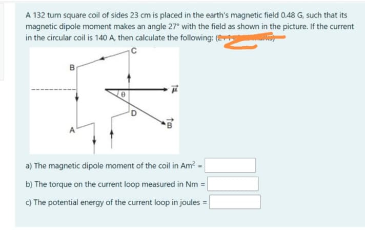 A 132 turn square coil of sides 23 cm is placed in the earth's magnetic field 0.48 G, such that its
magnetic dipole moment makes an angle 27° with the field as shown in the picture. If the current
in the circular coil is 140 A, then calculate the following: (
B
a) The magnetic dipole moment of the coil in Am? =
b) The torque on the current loop measured in Nm =
c) The potential energy of the current loop in joules =
