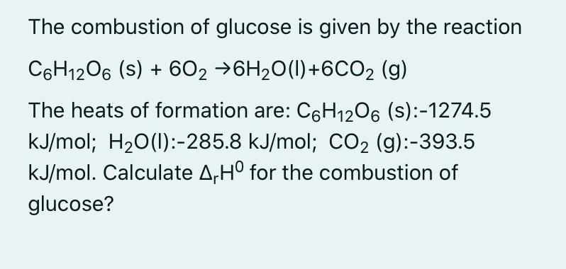 The combustion of glucose is given by the reaction
C6H1206 (s) + 6O2 →6H20(I)+6CO2 (g)
The heats of formation are: C6H12O6 (s):-1274.5
kJ/mol; H20(1):-285.8 kJ/mol; CO2 (g):-393.5
kJ/mol. Calculate A,H° for the combustion of
glucose?
