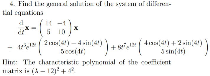 4. Find the general solution of the system of differen-
tial equations
d
X =
dt
14 -4
X
5
10
2 cos(4t) – 4 sin(4t) )
5 cos(4t)
4 cos(4t) + 2 sin(4t)
5 sin(4t)
+ 4t³e!2t
+ 8t'e!2t
Hint: The characteristic polynomial of the coefficient
matrix is (A – 12)² + 4².
