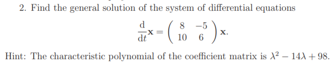 2. Find the general solution of the system of differential equations
d
8 -5
X =
х.
dt
10 6
Hint: The characteristic polynomial of the coefficient matrix is X2? – 14A + 98.
