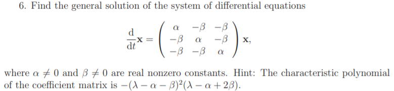 6. Find the general solution of the system of differential equations
-3 -B
d
-B
-B
х,
dt
-3 -B
where a + 0 and B 0 are real nonzero constants. Hint: The characteristic polynomial
of the coefficient matrix is -(A – a – B)²(A – a + 23).
