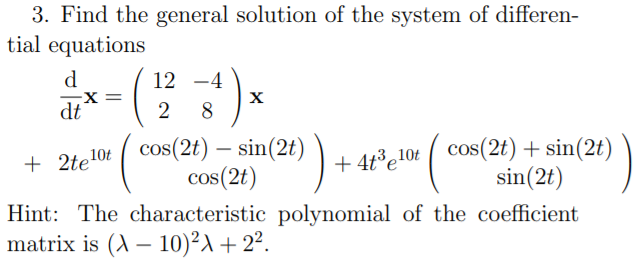 3. Find the general solution of the system of differen-
tial equations
d
12 -4
-X =
dt
8
e10t ( cos(2t) – sin(2t)
cos(2t)
+ 4t³e!0t cos(2t) + sin(2t)
sin(2t)
-
+ 2te'
Hint: The characteristic polynomial of the coefficient
matrix is (A – 10)²A + 2².
