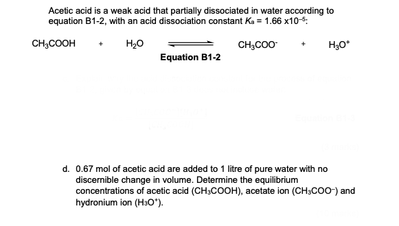 Acetic acid is a weak acid that partially dissociated in water according to
equation B1-2, with an acid dissociation constant Ka = 1.66 x10-5:
CH3COOH + H₂O
CH3COO
H3O+
Equation B1-2
d. 0.67 mol of acetic acid are added to 1 litre of pure water with no
discernible change in volume. Determine the equilibrium
concentrations of acetic acid (CH3COOH), acetate ion (CH3COO-) and
hydronium ion (H3O*).