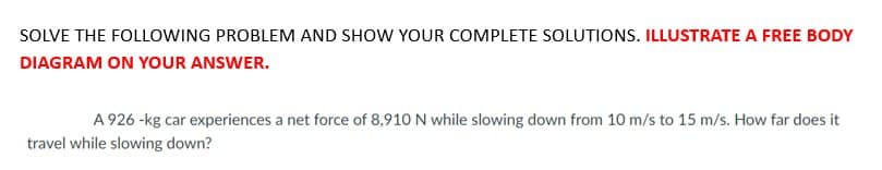 SOLVE THE FOLLOWING PROBLEM AND SHOW YOUR COMPLETE SOLUTIONS. ILLUSTRATE A FREE BODY
DIAGRAM ON YOUR ANSWER.
A 926 -kg car experiences a net force of 8,910 N while slowing down from 10 m/s to 15 m/s. How far does it
travel while slowing down?