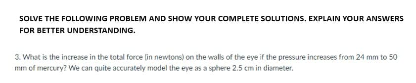 SOLVE THE FOLLOWING PROBLEM AND SHOW YOUR COMPLETE SOLUTIONS. EXPLAIN YOUR ANSWERS
FOR BETTER UNDERSTANDING.
3. What is the increase in the total force (in newtons) on the walls of the eye if the pressure increases from 24 mm to 50
mm of mercury? We can quite accurately model the eye as a sphere 2.5 cm in diameter.