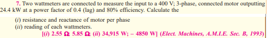 7. Two wattmeters are connected to measure the input to a 400 V; 3-phase, connected motor outputting
24.4 kW at a power factor of 0.4 (lag) and 80% efficiency. Calculate the
(i) resistance and reactance of motor per phase
(ii) reading of each wattmeters.
() 2.55 2 5.85 a (ii) 34,915 W; – 4850 W] (Elect. Machines, A.M.I.E. Sec. B, 1993)
