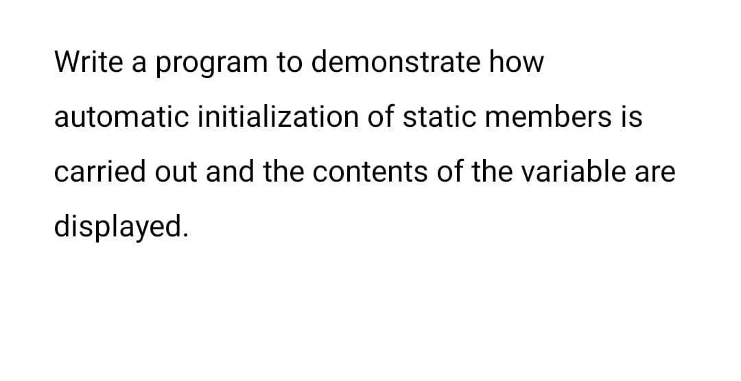 Write a program to demonstrate how
automatic initialization of static members is
carried out and the contents of the variable are
displayed.
