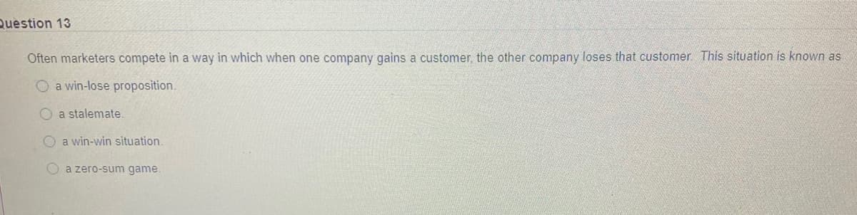 Question 13
Often marketers compete in a way in which when one company gains a customer the other company loses that customer This situation is known as
O a win-lose proposition.
a stalemate
O a win-win situation.
O a zero-sum game.
