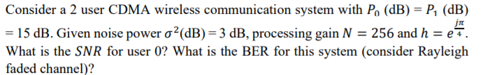 Consider a 2 user CDMA wireless communication system with P, (dB) = P, (dB)
jn
= 15 dB. Given noise power o2(dB)=3 dB, processing gain N = 256 and h = e.
What is the SNR for user 0? What is the BER for this system (consider Rayleigh
faded channel)?
