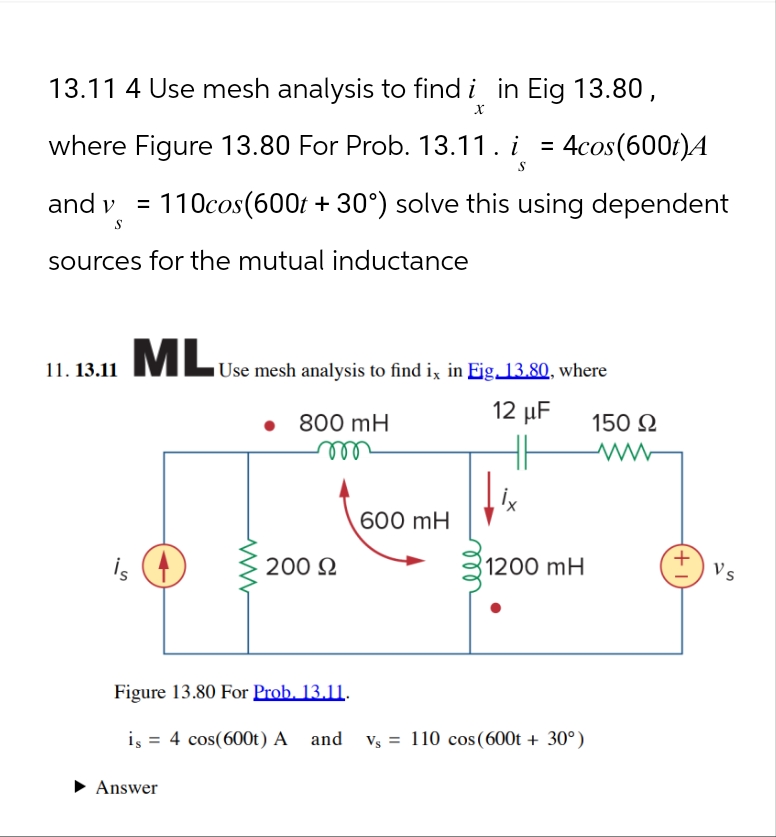 13.11 4 Use mesh analysis to find i in Eig 13.80,
X
where Figure 13.80 For Prob. 13.11 . i
S
=
4cos(600t)A
and v = 110cos(600t + 30°) solve this using dependent
S
sources for the mutual inductance
11. 13.11
ML Use mesh analysis to find ix in Eig. 13.80, where
• 800 mH
m
12 μF
150 Ω
ww
600 mH
is
200 Ω
1200 mH
Figure 13.80 For Prob. 13.11.
is = 4 cos(600t) A and V₁ = 110 cos(600t + 30°)
▸ Answer
(+1
Vs