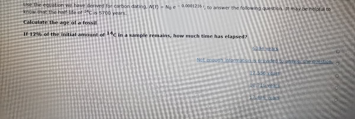 Use the equation we have derived for carbon dating, N(t) = No e – 0.0001216 , to answer the following question. It may be helpful to
know that the half-life of 14C is 5700 years.
Calculate the age of a fossil
If 12% of the initial amount of 4C in a sample remains, how much time has elapsed?
6384 years
Not enough information isprovided to answer the question. A
17,556 years
10,716 years
17.486 years
