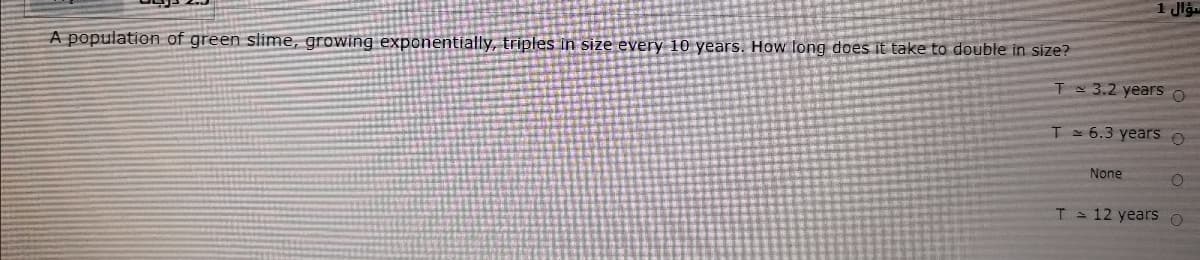 A population of green slime, growing exponentially, triples in size every 10 years. How long does it take to double in size?
T 3.2 years o
T = 6.3 years o
None
T 12 years O
