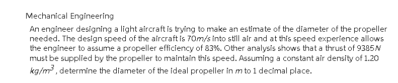 Mechanical Engineering
An engineer designing a light aircraft is trying to make an estimate of the diameter of the propeller
needed. The design speed of the aircraft is 70m/s into still air and at this speed experience allows
the engineer to assume a propeller efficiency of 83%. Other analysis shows that a thrust of 9385 N
must be supplied by the propeller to maintain this speed. Assuming a constant air density of 1.20
kg/m³, determine the diameter of the ideal propeller in m to 1 decimal place.