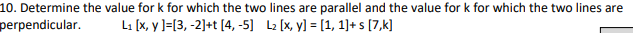 10. Determine the value for k for which the two lines are parallel and the value for k for which the two lines are
perpendicular. L₁ [x, y]=[3, -2]+t [4, -5] L₂ [x, y] = [1,1]+s [7,k]