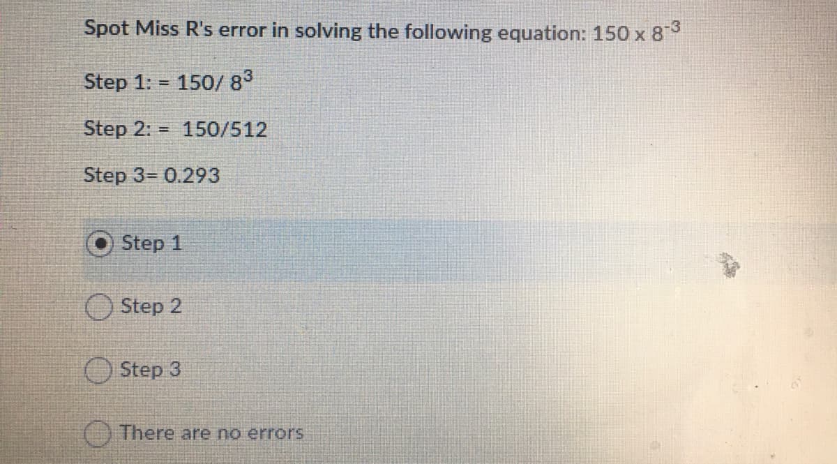 Spot Miss R's error in solving the following equation: 150 x 8
Step 1: 150/ 83
Step 2:
150/512
%3D
Step 3= 0.293
Step 1
Step 2
Step 3
There are no errors
