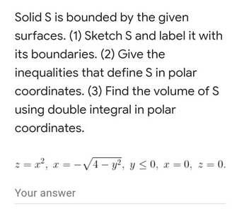 Solid S is bounded by the given
surfaces. (1) Sketch S and label it with
its boundaries. (2) Give the
inequalities that define S in polar
coordinates. (3) Find the volume of S
using double integral in polar
coordinates.
z = x², x = -√√√4-y², y ≤0, x=0, z = 0.
Your answer