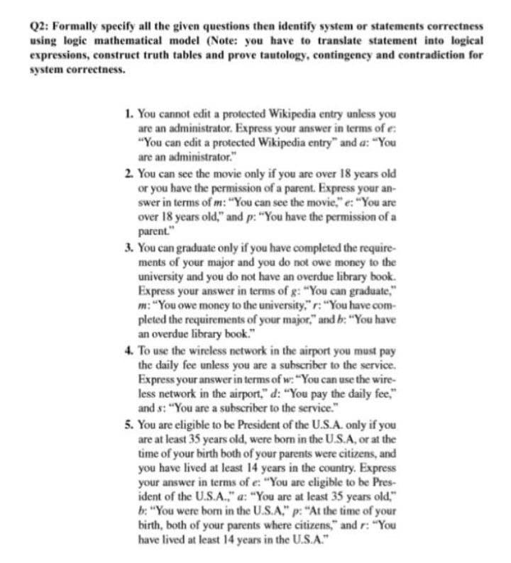 Q2: Formally specify all the given questions then identify system or statements correctness
using logic mathematical model (Note: you have to translate statement into logical
expressions, construct truth tables and prove tautology, contingency and contradiction for
system correctness.
1. You cannot edit a protected Wikipedia entry unless you
are an administrator. Express your answer in terms of e:
"You can edit a protected Wikipedia entry" and a: "You
are an administrator."
2. You can see the movie only if you are over 18 years old
or you have the permission of a parent. Express your an-
swer in terms of m: "You can see the movie," e: "You are
over 18 years old," and p: "You have the permission of a
parent."
3. You can graduate only if you have completed the require-
ments of your major and you do not owe money to the
university and you do not have an overdue library book.
Express your answer in terms of g: "You can graduate,"
m: "You owe money to the university," r:"You have com-
pleted the requirements of your major," and b: "You have
an overdue library book."
4. To use the wireless network in the airport you must pay
the daily fee unless you are a subscriber to the service.
Express your answer in terms of w: "You can use the wire-
less network in the airport," d: "You pay the daily fee,"
and s: "You are a subscriber to the service."
5. You are eligible to be President of the U.S.A. only if you
are at least 35 years old, were born in the U.S.A, or at the
time of your birth both of your parents were citizens, and
you have lived at least 14 years in the country. Express
your answer in terms of e: "You are eligible to be Pres-
ident of the U.S.A.," a: "You are at least 35 years old,"
b: "You were born in the U.S.A," p: "At the time of your
birth, both of your parents where citizens," and r: "You
have lived at least 14 years in the U.S.A."
