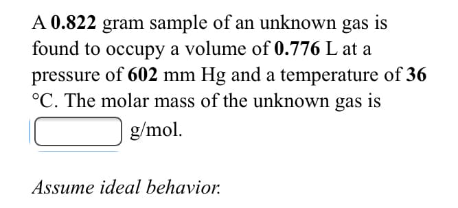 A 0.822 gram sample of an unknown gas is
found to occupy a volume of 0.776 L at a
pressure of 602 mm Hg and a temperature of 36
°C. The molar mass of the unknown gas
is
g/mol.
Assume ideal behavior.
