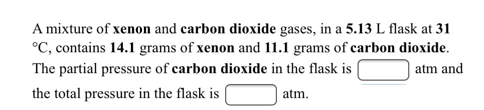 A mixture of xenon and carbon dioxide gases, in a 5.13 L flask at 31
°C, contains 14.1 grams of xenon and 11.1 grams of carbon dioxide.
The partial pressure of carbon dioxide in the flask is
atm and
the total pressure in the flask is
atm.
