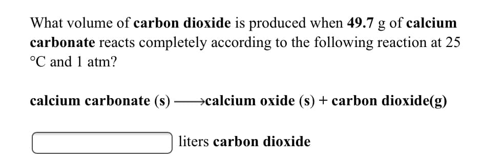 What volume of carbon dioxide is produced when 49.7 g of calcium
carbonate reacts completely according to the following reaction at 25
°C and 1 atm?
calcium carbonate (s)
→calcium oxide (s) + carbon dioxide(g)
liters carbon dioxide
