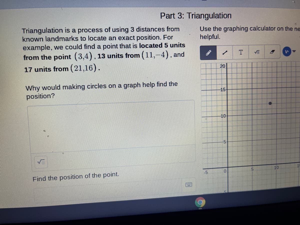 Part 3: Triangulation
Triangulation is a process of using 3 distances from
known landmarks to locate an exact position. For
example, we could find a point that is located 5 units
from the point (3,4). 13 units from (11,-4). and
17 units from (21,16).
Use the graphing calculator on the ne
helpful.
20
Why would making circles on a graph help find the
position?
-15
10
-5
10
-5
Find the position of the point.
