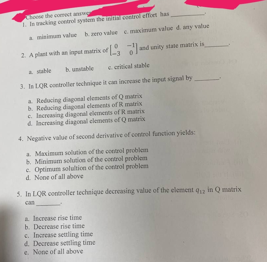 Choose the correct answer
1. In tracking control system the initial control effort has
a. minimum value b. zero value c. maximum value d. any value
0
2. A plant with an input matrix of [3¹] and unity state matrix is_
a. stable
b. unstable
c. critical stable
3. In LQR controller technique it can increase the input signal by
a. Reducing diagonal elements of Q matrix
b. Reducing diagonal elements of R matrix
c. Increasing diagonal elements of R matrix
d. Increasing diagonal elements of Q matrix
4. Negative value of second derivative of control function yields:
a. Maximum solution of the control problem
b. Minimum solution of the control problem
c. Optimum solultion of the control problem
d. None of all above
5. In LQR controller technique decreasing value of the element 912 in Q matrix
can
a. Increase rise time
b. Decrease rise time
c. Increase settling time
d. Decrease settling time
e. None of all above