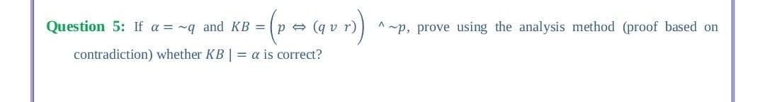 Question 5: If a = ~q and KB = (p e (q v r)
^ ~p, prove using the analysis method (proof based on
contradiction) whether KB | = a is correct?
