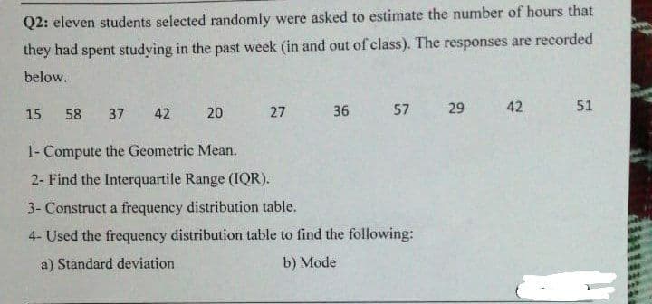 Q2: eleven students selected randomly were asked to estimate the number of hours that
they had spent studying in the past week (in and out of class). The responses are recorded
below.
15
58
37
42
20
27 36
57 29
42
51
1- Compute the Geometric Mean.
2- Find the Interquartile Range (IQR).
3- Construct a frequency distribution table.
4- Used the frequency distribution table to find the following:
a) Standard deviation
b) Mode
