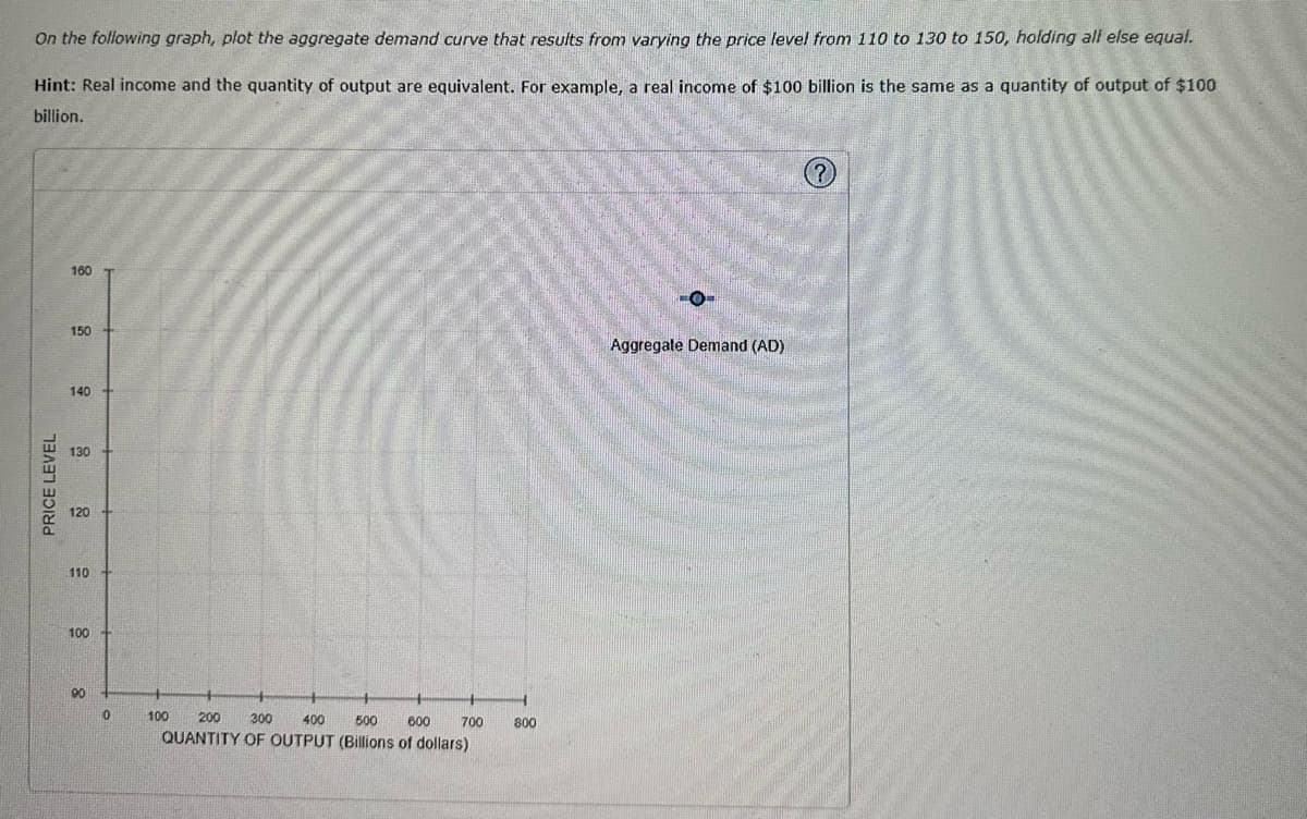 On the following graph, plot the aggregate demand curve that results from varying the price level from 110 to 130 to 150, holding all else equal.
Hint: Real income and the quantity of output are equivalent. For example, a real income of $100 billion is the same as a quantity of output of $100
billion.
PRICE LEVEL
160
150
140
130
120 +
110
100
90
0
200
300
400
500 600 700
QUANTITY OF OUTPUT (Billions of dollars)
100
800
O
Aggregate Demand (AD)
?