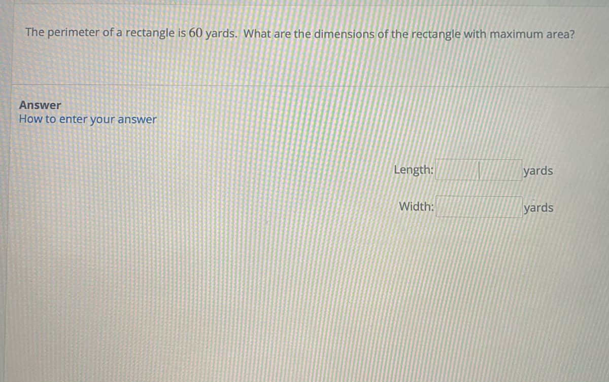 **Problem Statement:**

The perimeter of a rectangle is 60 yards. What are the dimensions of the rectangle with maximum area?

**Answer Section:**

- **Length:** [_____] yards
- **Width:** [_____] yards

**Instructions:**

To enter your answer, fill in the length and width in the provided spaces. The rectangle must have a perimeter of 60 yards, and you should determine the dimensions that provide the maximum area. 

**Explanation:**

For a rectangle with a given perimeter, the rectangle with the maximum area is a square. Use the perimeter formula \( P = 2 \times (\text{Length} + \text{Width}) \) to solve for the dimensions when the area is at its maximum.