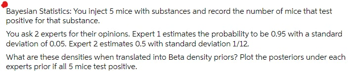 Bayesian Statistics: You inject 5 mice with substances and record the number of mice that test
positive for that substance.
You ask 2 experts for their opinions. Expert 1 estimates the probability to be 0.95 with a standard
deviation of 0.05. Expert 2 estimates 0.5 with standard deviation 1/12.
What are these densities when translated into Beta density priors? Plot the posteriors under each
experts prior if all 5 mice test positive.
