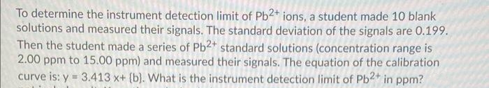 To determine the instrument detection limit of Pb2+ ions, a student made 10 blank
solutions and measured their signals. The standard deviation of the signals are 0.199.
Then the student made a series of Pb2+ standard solutions (concentration range is
2.00 ppm to 15.00 ppm) and measured their signals. The equation of the calibration
curve is: y = 3.413 x+ (b). What is the instrument detection limit of Pb2+ in ppm?
%3D
