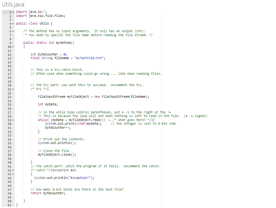 Utils.java
1- import java.io.*;
import java.nio.file.Files;
2
4- public class utils {
1* The method has no input arguments. It only has an output (int).
* You need to specify the file name before reading the file stream. */
7
public static int myMethod ()
{
10 -
11
int bytecounter = 0;
final string fileName = "myTextFile.txt";
12
13
14
15
// This is a try-catch block.
// often used when something could go wrong ...
16
17
like when reading files.
18
19
// The try part: you want this to succeed. Uncomment the try.
/* try */{
20
21 -
22
23
FileInputstream myFileobject
= new FileInputstream(fileName);
24
25
int myData;
26
// in the while loop control parentheses, put a -1 to the right of the !=
// This is because the loop will end when nothing is left to read in the file. (a -1 signal)
while( (myData = myFileobject.read ()) != /* what goes here? */){
system.out.print((char)myData);
bytecounter++;
}
27
28
29 -
30
// the integer is cast to 8-bit char
31
32
33
// Print out the contents.
system.out.println();
34
35
36
// Close the file.
myFileobject.close();
37
38
39
40
// The catch part: catch the program if it fails. Uncomment the catch.
/* catch */(Exception ex)
{
system.out.println("Exception!");
}
41
42
43
44
45
46
// How many 8-bit bytes are there in the text file?
return bytecounter;
47
48
49
50
51 }
