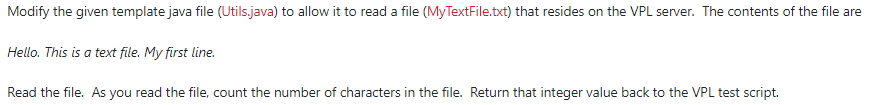 Modify the given template java file (Utils.java) to allow it to read a file (MyTextFile.txt) that resides on the VPL server. The contents of the file are
Hello. This is a text file. My first line.
Read the file. As you read the file, count the number of characters in the file. Return that integer value back to the VPL test script.

