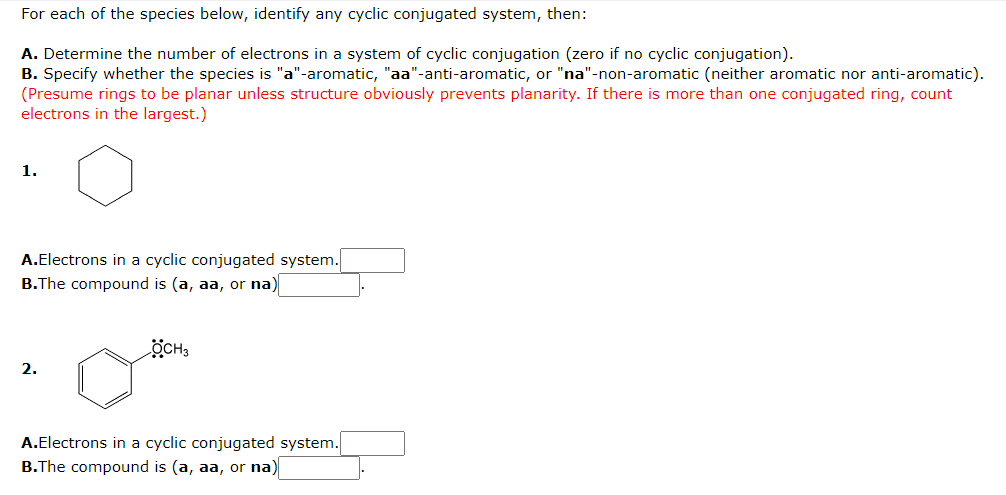 For each of the species below, identify any cyclic conjugated system, then:

A. Determine the number of electrons in a system of cyclic conjugation (zero if no cyclic conjugation).
B. Specify whether the species is "a"-aromatic, "aa"-anti-aromatic, or "na"-non-aromatic (neither aromatic nor anti-aromatic).
(Presume rings to be planar unless the structure obviously prevents planarity. If there is more than one conjugated ring, count electrons in the largest.)

**1. [Hexagon structure without any additional symbols]**

- **A. Electrons in a cyclic conjugated system:** 
- **B. The compound is (a, aa, or na):** 

**2. [Hexagon structure with OH attached to the carbon of the hexagon]**

- **A. Electrons in a cyclic conjugated system:** 
- **B. The compound is (a, aa, or na):** 

Explanation:

1. **Structure 1:**
   - This is a hexagon with no additional symbols or details, often representing a cyclohexane ring, but there are no double bonds indicating conjugation.

2. **Structure 2:**
   - This hexagon has an OH group attached to one of the carbons, which is a common representation of phenol (a benzene ring with a hydroxyl group).

In each of the questions, students are required to determine:
- The number of π-electrons involved in the conjugation within the ring structure.
- Whether the compound is aromatic (a), anti-aromatic (aa), or non-aromatic (na), based on the number of electrons and the predefined rules of aromaticity.