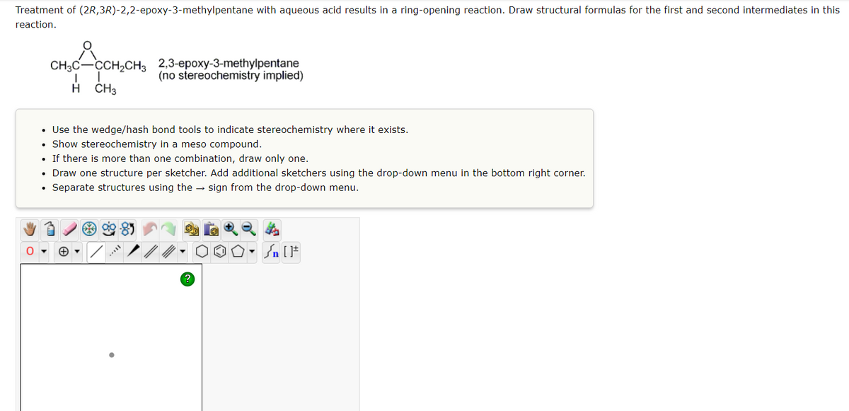 Treatment of (2R, 3R)-2,2-epoxy-3-methylpentane with aqueous acid results in a ring-opening reaction. Draw structural formulas for the first and second intermediates in this
reaction.
CH₂C_CCH₂CH₂
I
H
CH3
.
2,3-epoxy-3-methylpentane
(no stereochemistry implied)
• Use the wedge/hash bond tools to indicate stereochemistry where it exists.
Show stereochemistry in a meso compound.
• If there is more than one combination, draw only one.
• Draw one structure per sketcher. Add additional sketchers using the drop-down menu in the bottom right corner.
Separate structures using the sign from the drop-down menu.
?
Sn [F