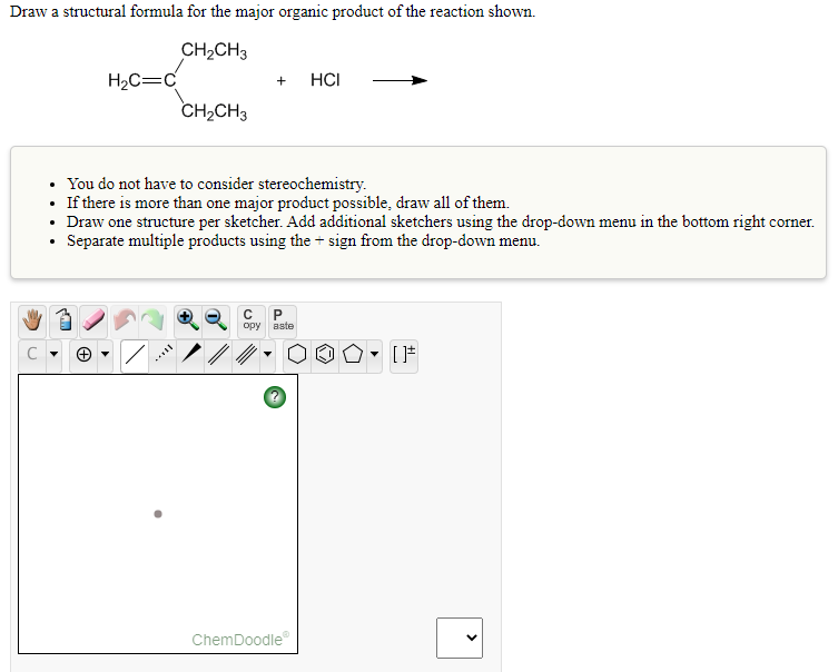 Draw a structural formula for the major organic product of the reaction shown.
CH2CH3
H2C=C
HCI
+
CH2CH3
• You do not have to consider stereochemistry.
• If there is more than one major product possible, draw all of them.
• Draw one structure per sketcher. Add additional sketchers using the drop-down menu in the bottom right corner.
• Separate multiple products using the + sign from the drop-down menu.
ору
aste
ChemDoodle
