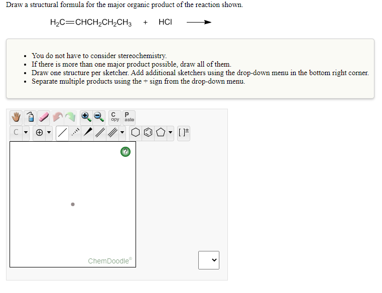 Draw a structural formula for the major organic product of the reaction shown.
H2C=CHCH2CH2CH3
HCI
+
• You do not have to consider stereochemistry.
• If there is more than one major product possible, draw all of them.
• Draw one structure per sketcher. Add additional sketchers using the drop-down menu in the bottom right corner.
• Separate multiple products using the + sign from the drop-down menu.
P.
opy
aste
ChemDoodle
>
