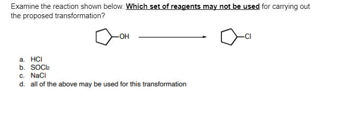 Examine the reaction shown below. Which set of reagents may not be used for carrying out
the proposed transformation?
-OH
а. НC
b. SOCl2
c. NaCI
d. all of the above may be used for this transformation
