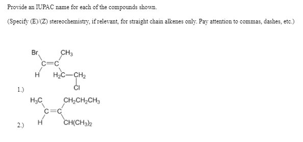 Provide an IUPAC name for each of the compounds shown.
(Specify (E) (Z) stereochemistry, if relevant, for straight chain alkenes only. Pay attention to commas, dashes, etc.)
CH3
Br
H
HC-CH2
1.)
H3C
CH2CH2CH3
C=C
CH(CH3)2
2.)
